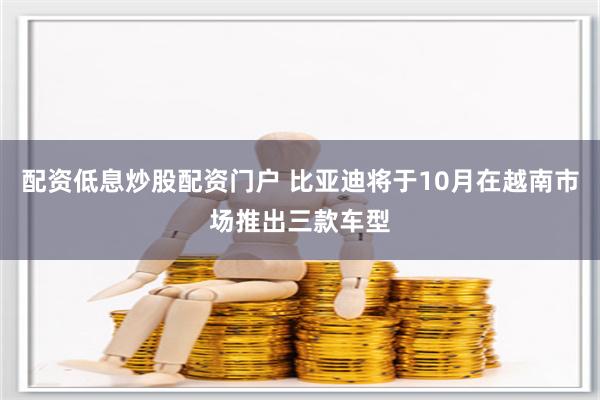 配资低息炒股配资门户 比亚迪将于10月在越南市场推出三款车型