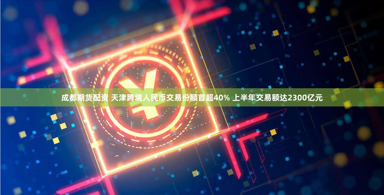 成都期货配资 天津跨境人民币交易份额首超40% 上半年交易额达2300亿元