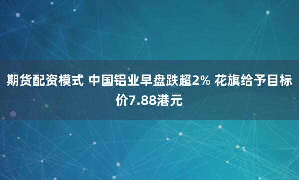 期货配资模式 中国铝业早盘跌超2% 花旗给予目标价7.88港元