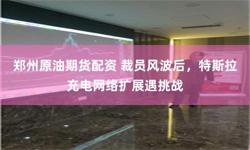 郑州原油期货配资 裁员风波后，特斯拉充电网络扩展遇挑战