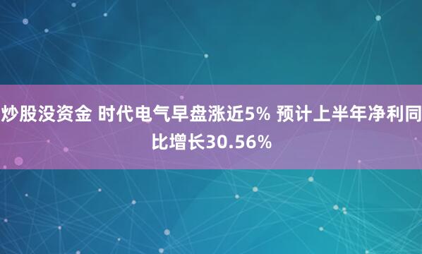 炒股没资金 时代电气早盘涨近5% 预计上半年净利同比增长30.56%