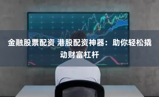 金融股票配资 港股配资神器：助你轻松撬动财富杠杆