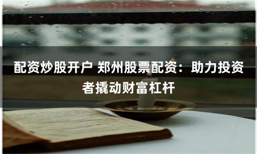 配资炒股开户 郑州股票配资：助力投资者撬动财富杠杆