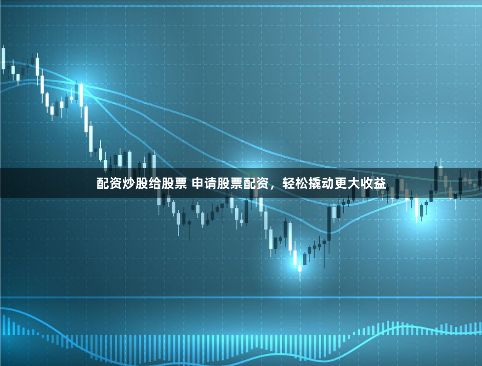 配资炒股给股票 申请股票配资，轻松撬动更大收益