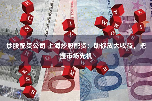 炒股配资公司 上海炒股配资：助你放大收益，把握市场先机