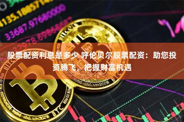 股票配资利息是多少 呼伦贝尔股票配资：助您投资腾飞，把握财富机遇