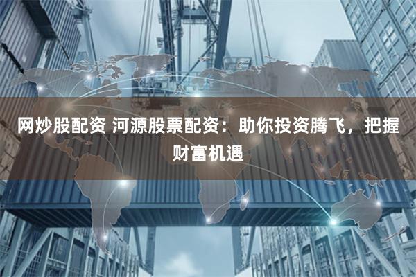 网炒股配资 河源股票配资：助你投资腾飞，把握财富机遇