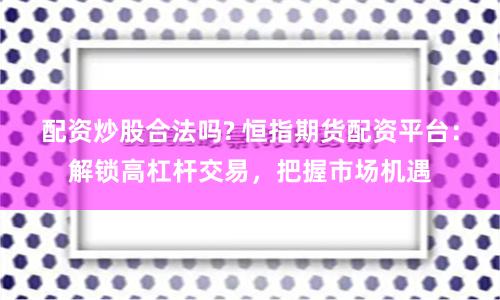 配资炒股合法吗? 恒指期货配资平台：解锁高杠杆交易，把握市场机遇