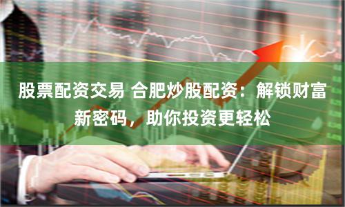 股票配资交易 合肥炒股配资：解锁财富新密码，助你投资更轻松