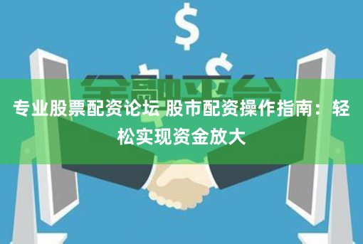专业股票配资论坛 股市配资操作指南：轻松实现资金放大