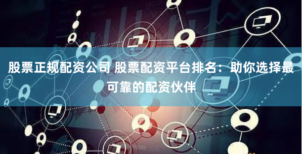 股票正规配资公司 股票配资平台排名：助你选择最可靠的配资伙伴