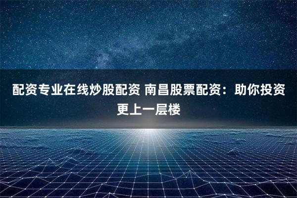配资专业在线炒股配资 南昌股票配资：助你投资更上一层楼