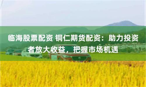 临海股票配资 铜仁期货配资：助力投资者放大收益，把握市场机遇