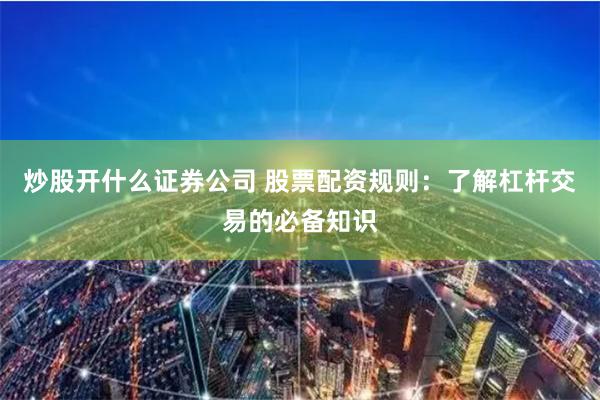 炒股开什么证券公司 股票配资规则：了解杠杆交易的必备知识