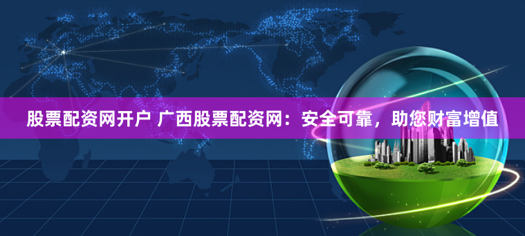 股票配资网开户 广西股票配资网：安全可靠，助您财富增值