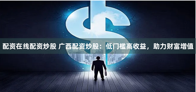 配资在线配资炒股 广西配资炒股：低门槛高收益，助力财富增值