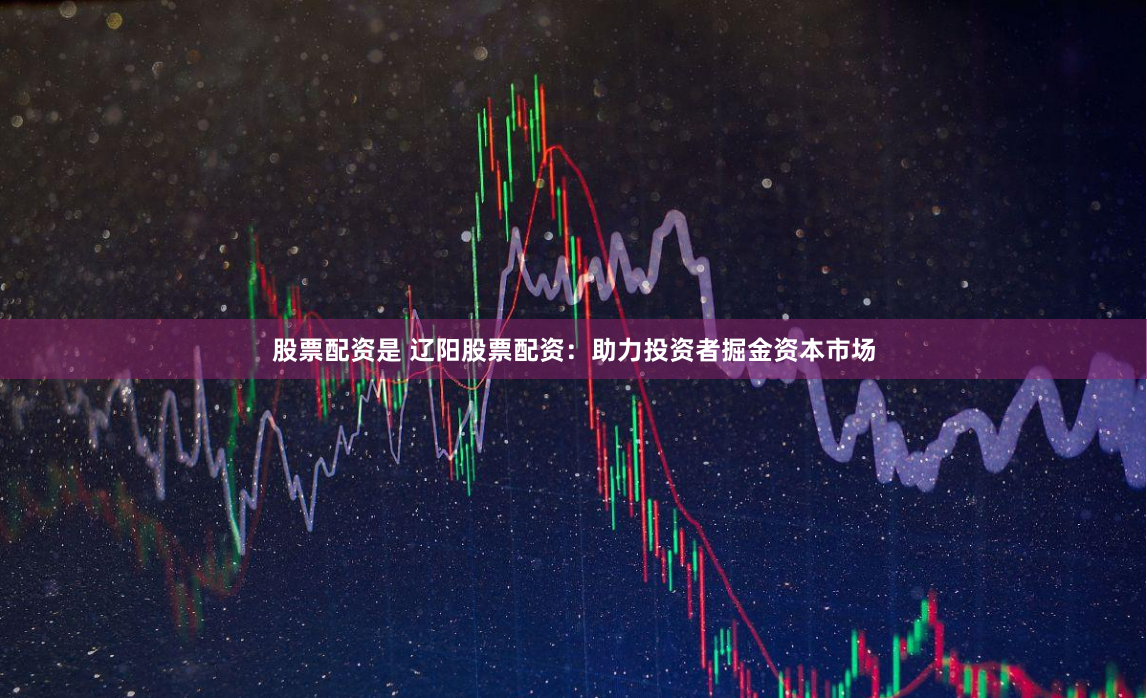 股票配资是 辽阳股票配资：助力投资者掘金资本市场