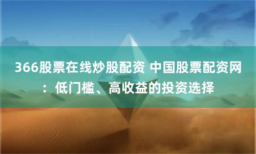 366股票在线炒股配资 中国股票配资网:低门槛、高收益的投资选择