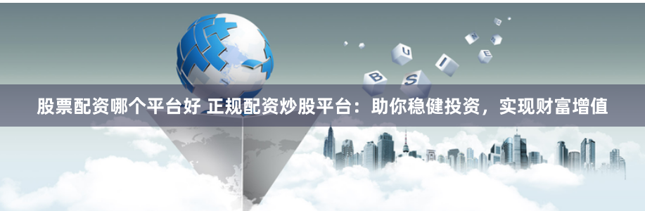 股票配资哪个平台好 正规配资炒股平台：助你稳健投资，实现财富增值