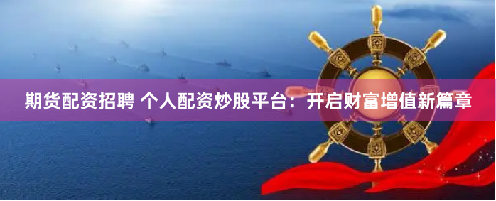 期货配资招聘 个人配资炒股平台：开启财富增值新篇章