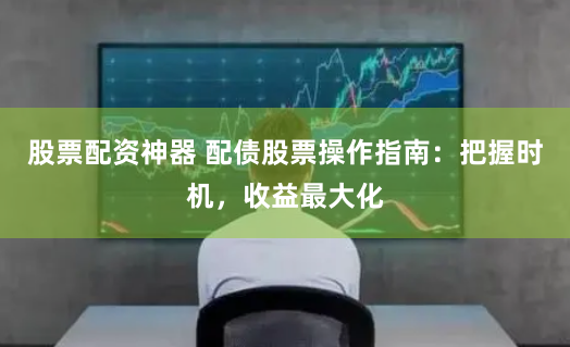 股票配资神器 配债股票操作指南：把握时机，收益最大化