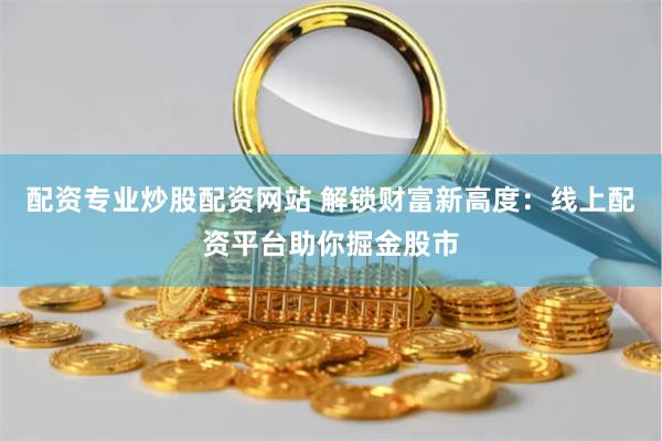 配资专业炒股配资网站 解锁财富新高度：线上配资平台助你掘金股市