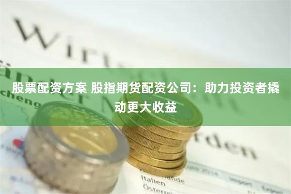 股票配资方案 股指期货配资公司：助力投资者撬动更大收益