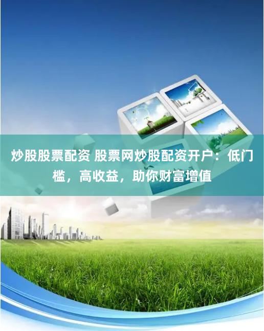 炒股股票配资 股票网炒股配资开户：低门槛，高收益，助你财富增值