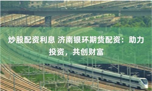 炒股配资利息 济南银环期货配资：助力投资，共创财富