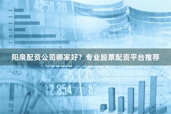 阳泉配资公司哪家好？专业股票配资平台推荐