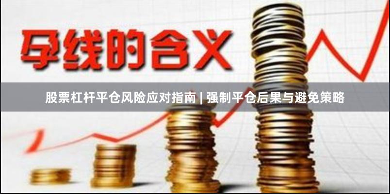 股票杠杆平仓风险应对指南 | 强制平仓后果与避免策略