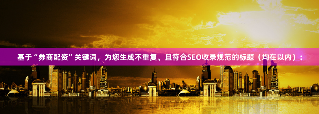 基于“券商配资”关键词，为您生成不重复、且符合SEO收录规范的标题（均在以内）：