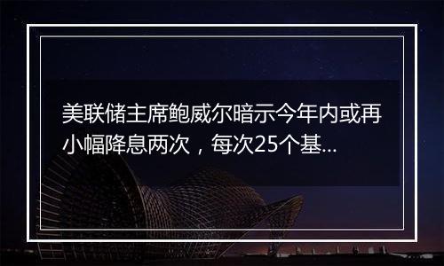 美联储主席鲍威尔暗示今年内或再小幅降息两次，每次25个基点