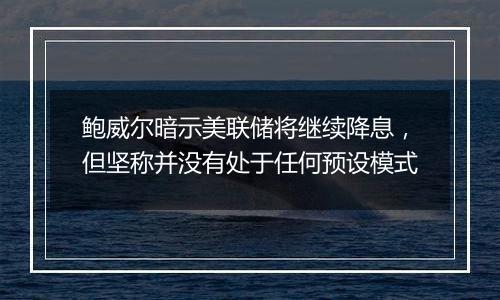 鲍威尔暗示美联储将继续降息，但坚称并没有处于任何预设模式