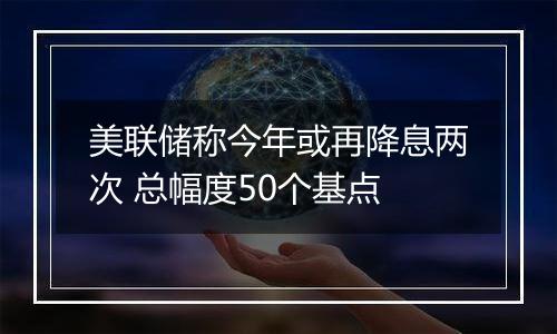 美联储称今年或再降息两次 总幅度50个基点