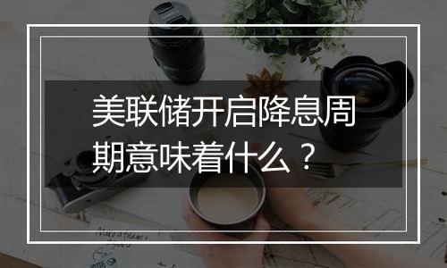 美联储开启降息周期意味着什么？