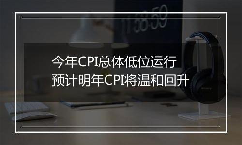 今年CPI总体低位运行 预计明年CPI将温和回升