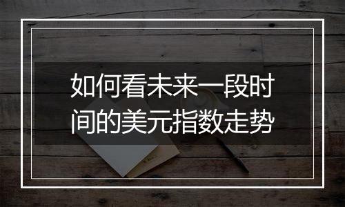 如何看未来一段时间的美元指数走势