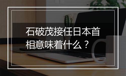 石破茂接任日本首相意味着什么？