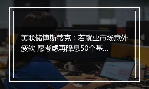 美联储博斯蒂克：若就业市场意外疲软 愿考虑再降息50个基点