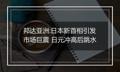 邦达亚洲:日本新首相引发市场巨震 日元冲高后跳水