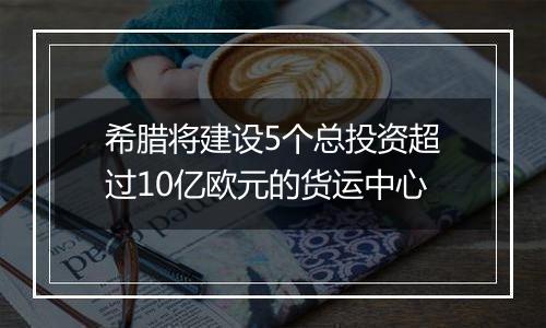 希腊将建设5个总投资超过10亿欧元的货运中心