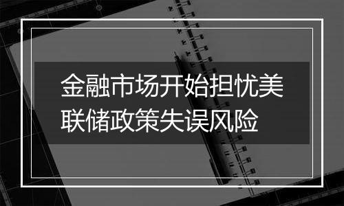 金融市场开始担忧美联储政策失误风险