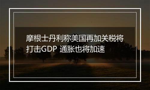 摩根士丹利称美国再加关税将打击GDP 通胀也将加速