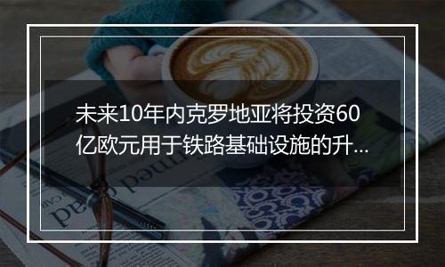 未来10年内克罗地亚将投资60亿欧元用于铁路基础设施的升级改造