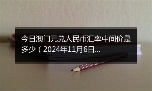 今日澳门元兑人民币汇率中间价是多少（2024年11月6日）