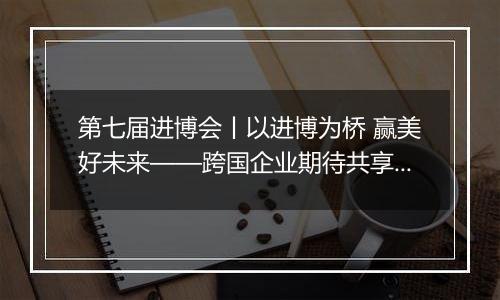 第七届进博会丨以进博为桥 赢美好未来——跨国企业期待共享进博会“中国机遇”