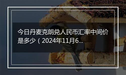 今日丹麦克朗兑人民币汇率中间价是多少（2024年11月6日）