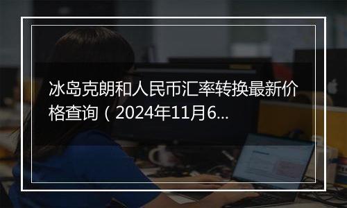 冰岛克朗和人民币汇率转换最新价格查询（2024年11月6日）