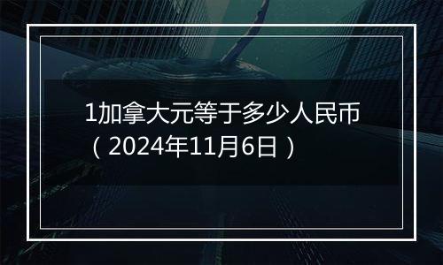 1加拿大元等于多少人民币（2024年11月6日）